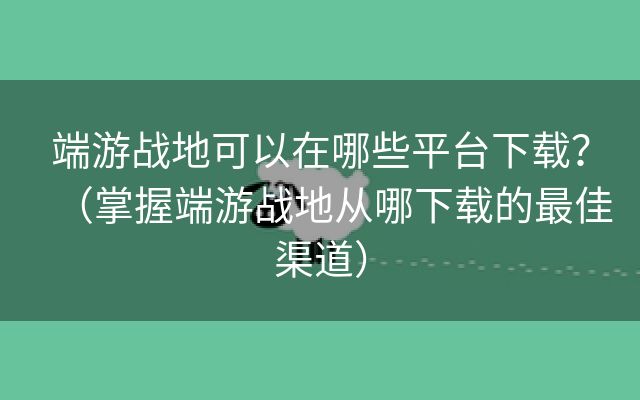 端游战地可以在哪些平台下载？（掌握端游战地从哪下载的最佳渠道）