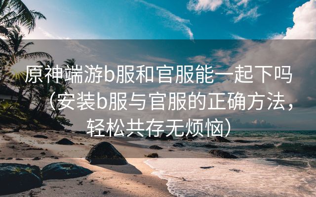 原神端游b服和官服能一起下吗（安装b服与官服的正确方法，轻松共存无烦恼）