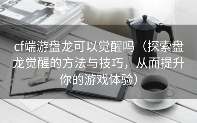 cf端游盘龙可以觉醒吗（探索盘龙觉醒的方法与技巧，从而提升你的游戏体验）