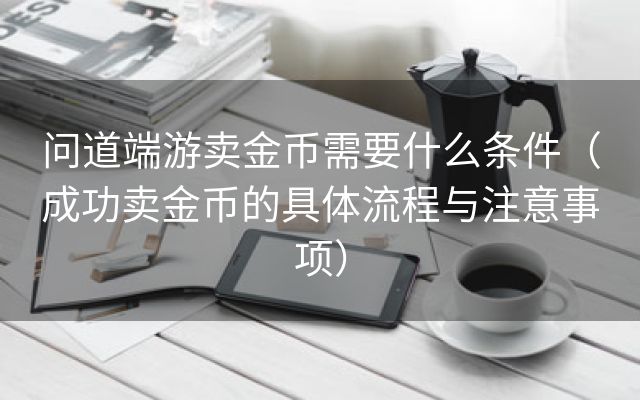 问道端游卖金币需要什么条件（成功卖金币的具体流程与注意事项）