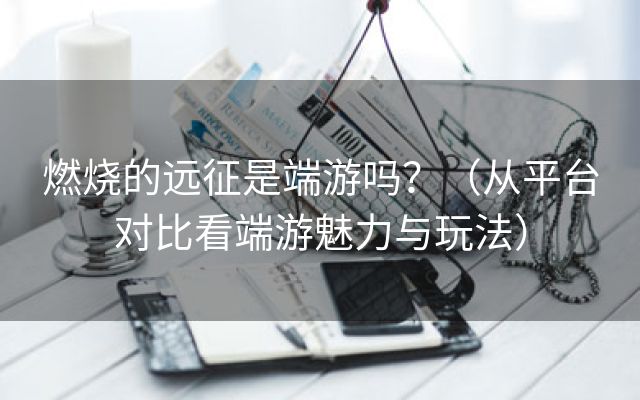 燃烧的远征是端游吗？（从平台对比看端游魅力与玩法）