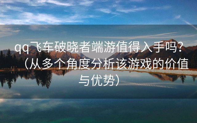 qq飞车破晓者端游值得入手吗？（从多个角度分析该游戏的价值与优势）