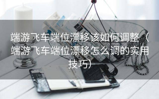 端游飞车端位漂移该如何调整（端游飞车端位漂移怎么调的实用技巧）